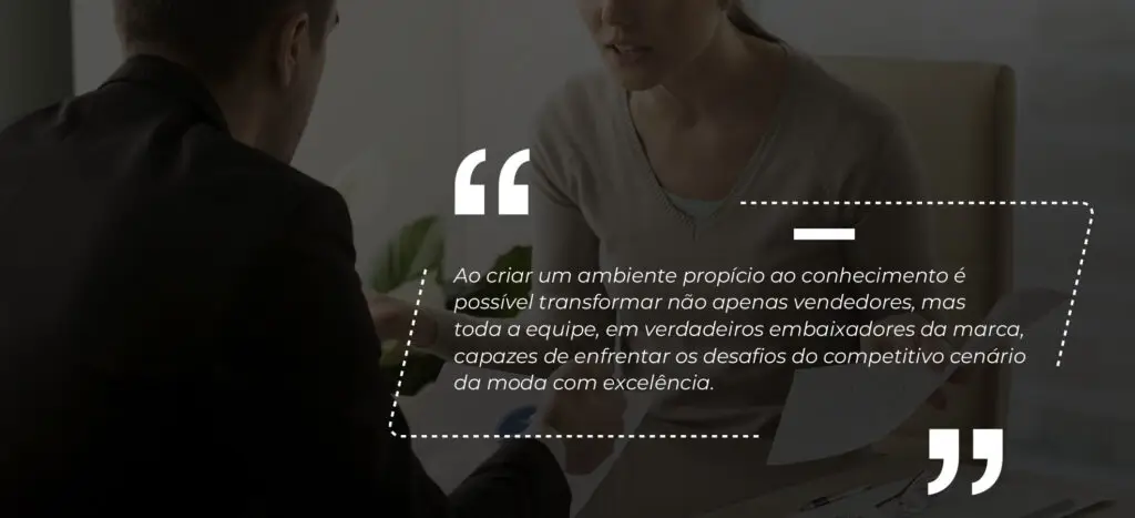 Ao criar um ambiente propício ao conhecimento é possível transformar não apenas vendedores, mas toda a equipe, em verdadeiros embaixadores da marca, capazes de enfrentar os desafios do competitivo cenário da moda com excelência.